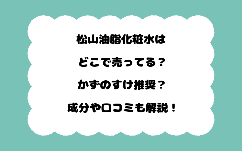 松山油脂化粧水はどこで売ってる？かずのすけ推奨？成分や口コミも解説！