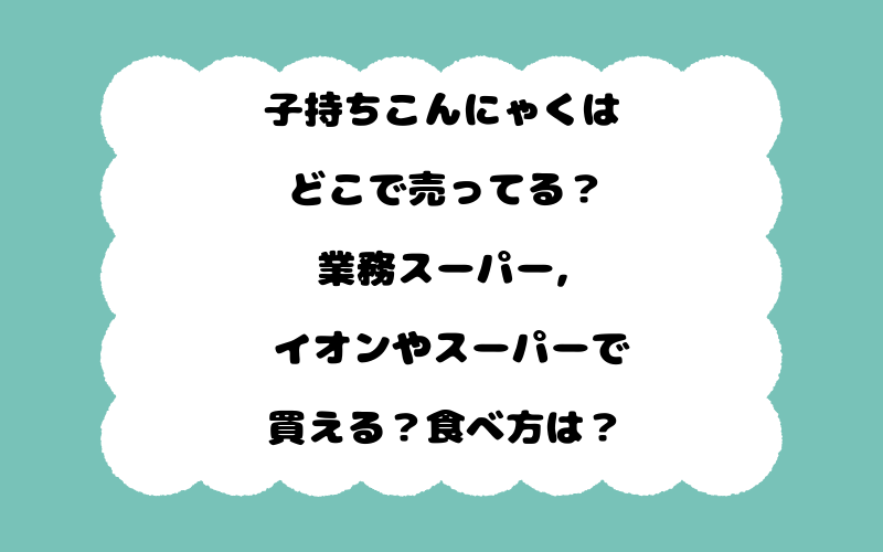 子持ちこんにゃくはどこで売ってる？業務スーパー, イオンやスーパーで買える？食べ方は？