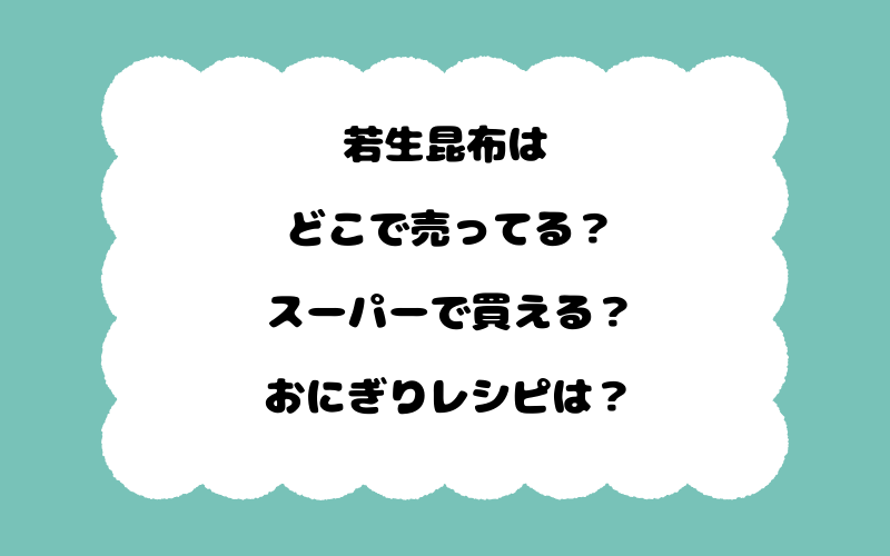若生昆布はどこで売ってる？スーパーで買える？おにぎりレシピは？