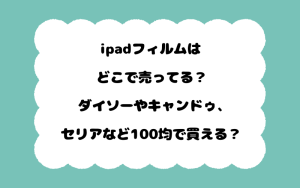 ipadフィルムはどこで売ってる？ダイソーやキャンドゥ、セリアなど100均で買える？