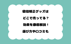 寝指矯正グッズはどこで売ってる？効果を徹底解説！選び方や口コミも